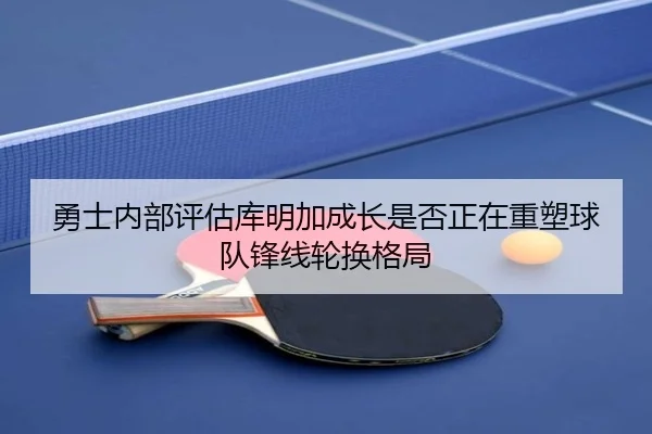 勇士内部评估库明加成长是否正在重塑球队锋线轮换格局
